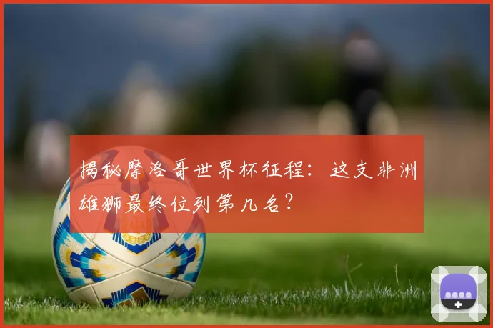揭秘摩洛哥世界杯征程：这支非洲雄狮最终位列第几名？