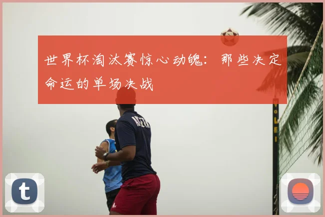 世界杯淘汰赛惊心动魄：那些决定命运的单场决战