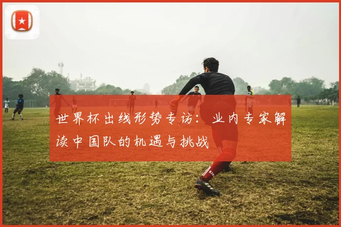世界杯出线形势专访：业内专家解读中国队的机遇与挑战
