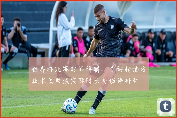 世界杯比赛时间详解：专访转播方技术总监谈实际时长与伤停补时