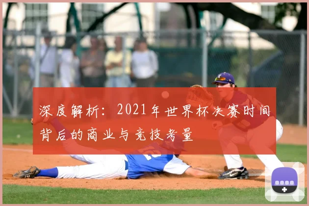 深度解析:2021年世界杯决赛时间背后的商业与竞技考量