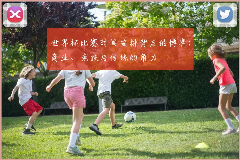世界杯比赛时间安排背后的博弈：商业、竞技与传统的角力