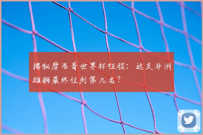 揭秘摩洛哥世界杯征程:这支非洲雄狮最终位列第几名?