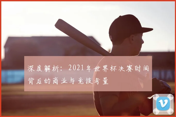 深度解析：2021年世界杯决赛时间背后的商业与竞技考量