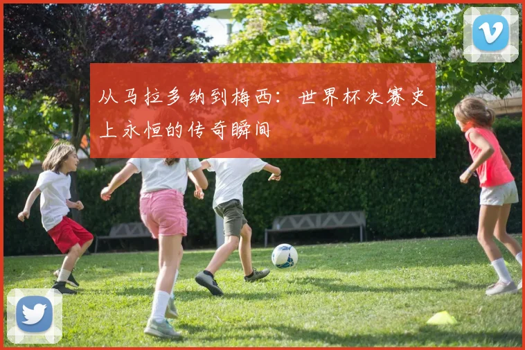 从马拉多纳到梅西：世界杯决赛史上永恒的传奇瞬间