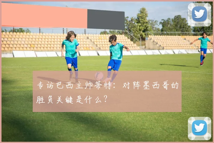 专访巴西主帅蒂特：对阵墨西哥的胜负关键是什么？